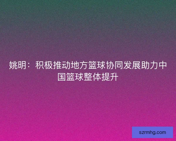 姚明：积极推动地方篮球协同发展助力中国篮球整体提升